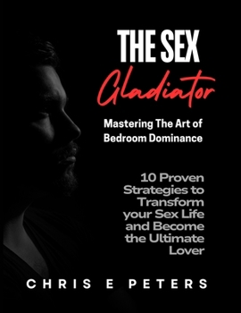 The Sex Gladiator: Mastering the Art of Bedroom Dominance: 10 Proven Strategies to Transform Your Sex Life and Become the Ultimate Lover