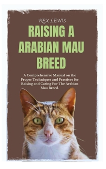 RAISING A ARABIAN MAU BREED: A Comprehensive Manual on the Proper Techniques and Practices for Raising and Caring For The Arabian Mau Breed.