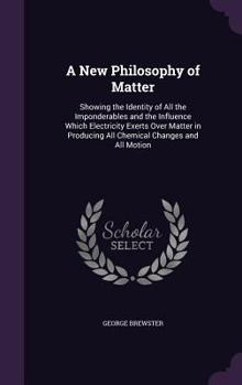 Hardcover A New Philosophy of Matter: Showing the Identity of All the Imponderables and the Influence Which Electricity Exerts Over Matter in Producing All Book