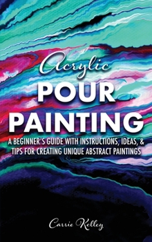 Acrylic Pour Painting: A Beginner’s Guide with Instructions, Ideas, and Tips for Creating Unique Abstract Paintings
