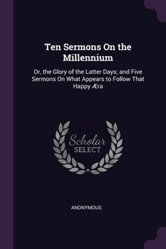 Ten Sermons On The Millennium Or The Glory Of The Latter Days: And Five Sermons On What Appears To Follow That Happy Era