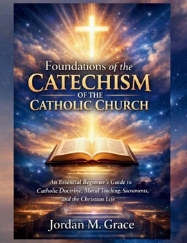 Foundations of the Catechism of the Catholic Church: An Essential Beginner’s Guide to Catholic Doctrine, Moral Teaching, Sacraments, and the Christian Life