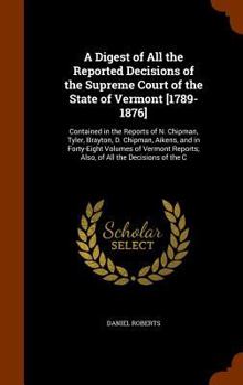 A Digest of All the Reported Decisions of the Supreme Court of the State of Vermont [1789-1876]: Contained in the Reports of N. Chipman, Tyler, ... Reports; Also, of All the Decisions of the C