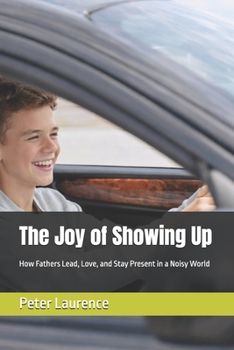 The Joy of Showing Up: How Fathers Lead, Love, and Stay Present in a Noisy World