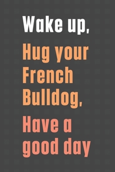 Wake up, Hug your French Bulldog, Have a good day: For French Bulldog Fans