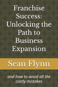 Franchise Success: Unlocking the Path to Business Expansion: and how to avoid all the costly mistakes (Franchising by Sean Flynn)