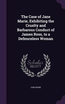 The Case of Jane Marie, Exhibiting the Cruelty and Barbarous Conduct of James Ross, to a Defenceless Woman: Written and Published by the Object of His Cruelty and Vengeance, and Addressed to the Publi
