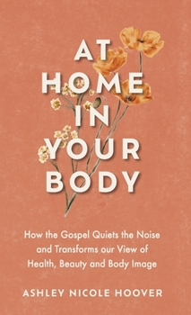 At Home in Your Body : How the Gospel Quiets the Noise and Transforms Our View of Health, Beauty and Body Image