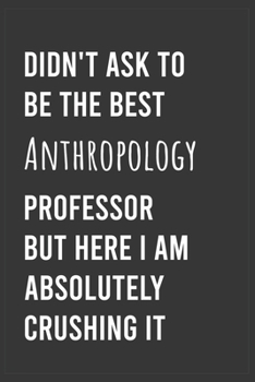 Didn't Ask To Be The Best Anthropology Professor But Here I Am Absolutely Crushing it: Funny Notebook, Appreciation / Thank You / Birthday Gift for for Anthropology Professor