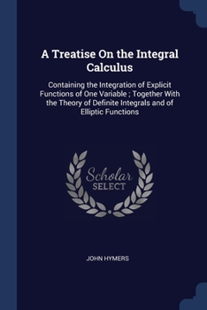 A Treatise On the Integral Calculus: Containing the Integration of Explicit Functions of One Variable ; Together with the Theory of Definite Integrals and of Elliptic Functions