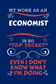 My Work As An Economist Is So Top Secret Even I Don't Know What I'm Doing: Perfect Gag Gift For A Top Secret Economist | Blank Lined Notebook Journal ... Banter | Birthday| Hen | | Anniversary | Chri
