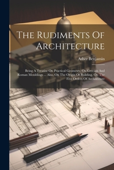 Paperback The Rudiments Of Architecture: Being A Treatise On Practical Geometry, On Grecian And Roman Mouldings ... Also, On The Origin Of Building, On The Fiv Book