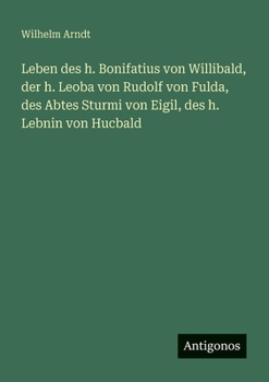 Leben des h. Bonifatius von Willibald, der h. Leoba von Rudolf von Fulda, des Abtes Sturmi von Eigil, des h. Lebnin von Hucbald