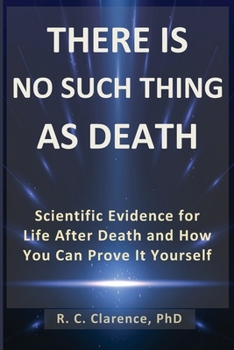 THERE IS NO SUCH THING AS DEATH: Scientific Evidence for Life After Death and How You Can Prove It Yourself