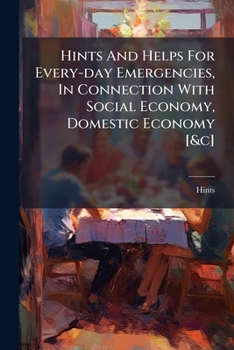 Hints And Helps For Every-day Emergencies, In Connection With Social Economy, Domestic Economy [&c]....