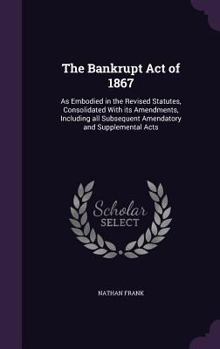 The Bankrupt Act of 1867: As Embodied in the Revised Statutes, Consolidated with Its Amendments, Including All Subsequent Amendatory and Supplemental Acts