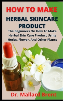 How To Make Herbal Skincare Product: The Beginners Guide On How To Make Herbal Skincare Product Using Herbs, Flowers And Other Plants