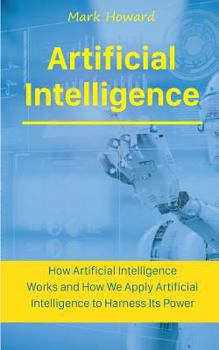 Paperback Artificial Intelligence: How Artificial Intelligence Works and How We Apply Artificial Intelligence to Harness Its Power for Our Future Book