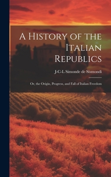 Hardcover A History of the Italian Republics: Or, the Origin, Progress, and Fall of Italian Freedom Book