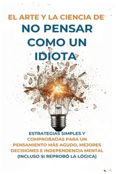 El Arte Y la Ciencia de No Pensar Como un Idiota: Estrategias Simples y Comprobadas para un Pensamiento Más Agudo, Mejores Decisiones e Independencia