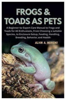 Frogs &Toads as Pets: A Beginner-to-Expert Care Manual to Frogs and Toads for All Enthusiasts, From Choosing a suitable Species, to Enclosure Setup, Feeding, Handling, Breeding, Behavior, and Health