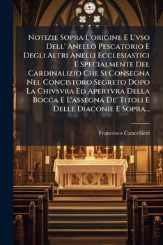 Notizie Sopra L'origine E L'vso Dell' Anello Pescatorio E Degli Altri Anelli Ecclesiastici E Specialmente Del Cardinalizio Che Si Consegna Nel ... E Delle Diaconie E Sopra... (Italian Edition)