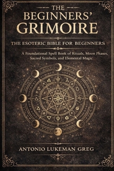 THE BEGINNERS’ GRIMOIRE: THE ESOTERIC BIBLE FOR BEGINNER: A Foundational Spell book of Rituals, Moon Phases, Sacred Symbols, and Elemental Magic