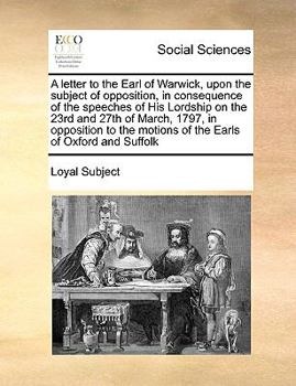 A letter to the Earl of Warwick, upon the subject of opposition, in consequence of the speeches of His Lordship on the 23rd and 27th of March, 1797, ... motions of the Earls of Oxford and Suffolk