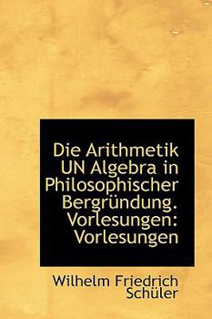 Die Arithmetik un Algebra in Philosophischer Bergrnndung Vorlesungen : Vorlesungen