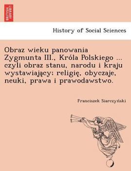 Paperback Obraz Wieku Panowania Zygmunta III., Kro La Polskiego ... Czyli Obraz Stanu, Narodu I Kraju Wystawiaja Cy; Religie, Obyczaje, Neuki, Prawa I Prawodaws [Polish] Book