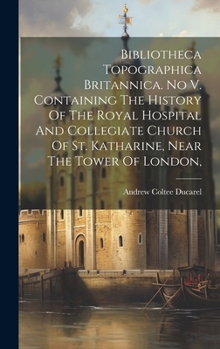 Hardcover Bibliotheca Topographica Britannica. No V. Containing The History Of The Royal Hospital And Collegiate Church Of St. Katharine, Near The Tower Of Lond Book