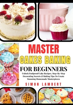 Master Cakes Baking For Beginners: Unlock Foolproof Cake Recipes, Step-By-Step Decorating Secrets & Baking Tips To Create Stunning Homemade Masterpieces
