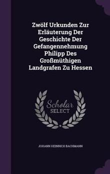 Zwolf Urkunden Zur Erlauterung Der Geschichte Der Gefangennehmung Philipp Des Grossmuthigen Landgrafen Zu Hessen