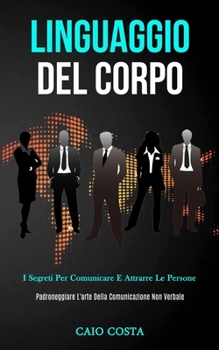 Linguaggio Del Corpo: I segreti per comunicare e attrarre le persone (Padroneggiare l'arte della comunicazione non verbale) (Italian Edition)