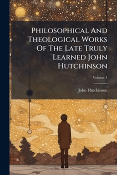 Philosophical And Theological Works Of The Late Truly Learned John Hutchinson, Volume 1