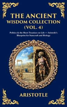 The Ancient Wisdom Collection (Vol. 4): Politics & the Short Treatises on Life - Aristotle's Blueprint for Statecraft and Biology (Deluxe Hardbound Edition)