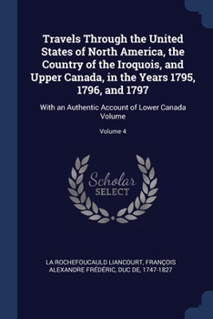 Travels Through the United States of North America, the Country of the Iroquois, and Upper Canada, in the Years 1795, 1796, and 1797: With an Authentic Account of Lower Canada Volume; Volume 4