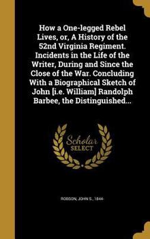 How a One-legged Rebel Lives, or, A History of the 52nd Virginia Regiment. Incidents in the Life of the Writer, During and Since the Close of the War. Concluding With a Biographical Sketch of John [i.