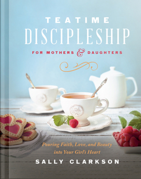 Teatime Discipleship for Mothers and Daughters: Pouring Faith, Love, and Beauty into Your Girl’s Heart
