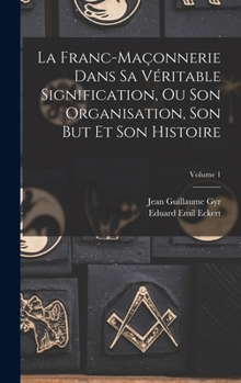 La Franc-Ma�onnerie Dans Sa V�ritable Signification, Ou Son Organisation, Son But Et Son Histoire; Volume 1