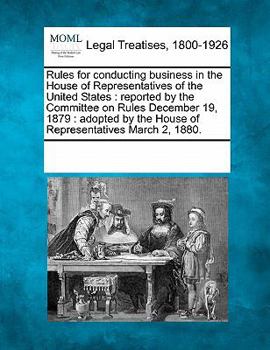 Rules for conducting business in the House of Representatives of the United States: reported by the Committee on Rules December 19, 1879 : adopted by the House of Representatives March 2, 1880.