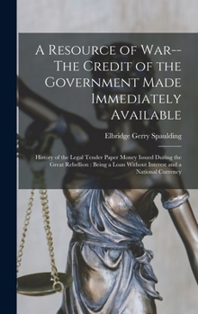 A Resource of War--The Credit of the Government Made Immediately Available: History of the Legal Tender Paper Money Issued During the Great Rebellion: Being a Loan Without Interest and a National Curr