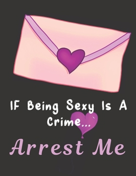 Paperback If Being Sexy Is A Crime...Arrest Me: Notebook/Journal/Diary - Gender Neutral - Love Notes - Cute Valentine's Day Or Birthday Gift Idea Book