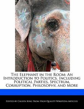 The Elephant in the Room : An Introduction to Politics, Including Political Parties, Spectrum, Corruption, Philosophy, and More