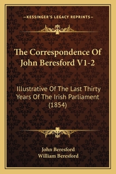 The Correspondence Of John Beresford V1-2: Illustrative Of The Last Thirty Years Of The Irish Parliament
