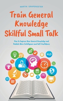 Paperback Train General Knowledge Skillful Small Talk - How to Improve Your General Knowledge and Radiate More Intelligence and Self-Confidence Book