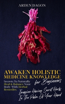Awaken Holistic Medicine Knowledge for Beginners Secrets to Naturally Heal and Balance Your Body With Herbal Remedies: Imagine Having Secret Herbs in the Palm of Your Hand: Look Inside