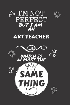 I'm Not Perfect But I Am An Art Teacher Which Is Almost The Same Thing: Perfect Gag Gift For A Truly Great Art Teacher | Blank Lined Notebook Journal ... | Job | Humour and Banter | Christmas | Xmas