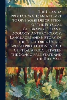 The Uganda Protectorate: An Attempt to Give Some Description of the Physical Geography, Botany, Zoology, Anthropology, Languages and History of the ... the Congo Free State and the Rift Vall