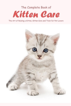 The Complete Book of Kitten Care: The Art of Raising a Kitten, Kitten Care and Train for Pet Lovers: Cat Lover Book